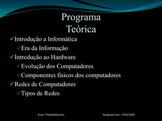 Introdução a InformáticaEra da InformaçãoIntrodução ao HardwareEvolução dos ComputadoresComponentes físicos dos computadoresRedes de ComputadoresTipos de RedesAtualizado em: 15/04/2009Autor: PiedleyMacedoProgramaTeórica