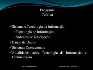 ProgramaTeóricaSistema e Tecnologia da informaçãoTecnologia de Informação.Sistemas de informaçãoBanco de DadosSistemas OperacionaisAtualidades sobre Tecnologia da Informação e Comunicação.Atualizado em: 15/04/2009Autor: PiedleyMacedo