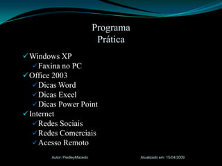 Windows XPFaxina no PCOffice 2003Dicas WordDicas ExcelDicas Power PointInternetRedes SociaisRedes ComerciaisAcesso RemotoAtualizado em: 15/04/2009Autor: PiedleyMacedoProgramaPrática 