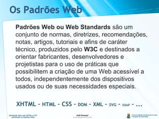 Os Padrões Web	Padrões Web ou Web Standards são um conjunto de normas, diretrizes, recomendações, notas, artigos, tutoriais e afins de caráter técnico, produzidos pelo W3C e destinados a orientar fabricantes, desenvolvedores e projetistas para o uso de práticas que possibilitem a criação de uma Web acessível a todos, independentemente dos dispositivos usados ou de suas necessidades especiais.XHTML – HTML – CSS – DOM – XML – SVG – SOAP – ...