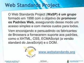 Web Standards ProjectO Web Standards Project (WaSP) é um grupo formado em 1998 com o objetivo de promover os Padrões Web, assegurando desse modo um acesso simples e com menos custos para todos.	Vem encorajando e persuadindo os fabricantes de Browsers a fornecerem suporte aos padrões, como o XHTML, CSS, ECMAScript (a versão standard do JavaScript) e o DOM.www.webstandards.org