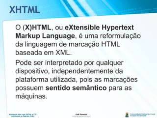 XHTML	O (X)HTML, ou eXtensible Hypertext Markup Language, é uma reformulação da linguagem de marcação HTML baseada em XML.Pode ser interpretado por qualquer dispositivo, independentemente da plataforma utilizada, pois as marcações possuem sentido semântico para as máquinas.