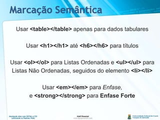 Marcação SemânticaUsar <table></table> apenas para dados tabularesUsar <h1></h1> até <h6></h6> para títulosUsar <ol></ol> para Listas Ordenadas e <ul></ul> paraListas Não Ordenadas, seguidos do elemento <li></li>Usar <em></em> para Enfase,e <strong></strong> para Enfase Forte