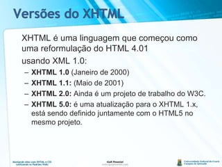 Versões do XHTML	XHTML é uma linguagem que começou como uma reformulação do HTML 4.01	usando XML 1.0:XHTML 1.0 (Janeiro de 2000)XHTML 1.1: (Maio de 2001)XHTML 2.0: Ainda é um projeto de trabalho do W3C. XHTML 5.0: é uma atualização para o XHTML 1.x, está sendo definido juntamente com o HTML5 no mesmo projeto.