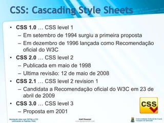 CSS: Cascading Style SheetsCSS 1.0 … CSS level 1Em setembro de 1994 surgiu a primeira propostaEmdezembro de 1996 lançadacomoRecomendaçãooficial do W3CCSS 2.0 … CSS level 2Publicadaemmaio de 1998Ultimarevisão: 12 de maio de 2008CSS 2.1 … CSS level 2 revision 1Candidata a Recomendaçãooficial do W3C em 23 de abril de 2009CSS 3.0 … CSS level 3Propostaem 2001