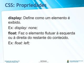 display: Define como um elemento é exibido.	Ex: display: none;float: Faz o elemento flutuar à esquerda ou à direita do restante do conteúdo.	Ex: float: left;CSS: Propriedades
