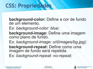 background-color: Define a cor de fundo de um elemento.	Ex: background-color: blue;background-image: Define uma imagem como plano de fundo.	Ex: background-image: url(images/bg.jpg);background-repeat: Define como uma imagem de fundo será repetida.	Ex: background-repeat: no-repeat;CSS: Propriedades
