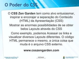 O Poder do CSS	O CSS Zen Gardentem como alvo entusiasmar, inspirar e encorajar a separação do Conteúdo (HTML) da Apresentação (CSS)	Mostrar as enormes possibilidades de se obter belos Layouts através do CSS	Como exemplo, podemos Acessar os links e visualizar diversos Layouts diferentes. O código HTML permanece o mesmo, a única coisa que muda é o arquivo CSS externo.www.csszengarden.com