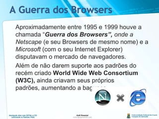 A Guerra dos Browsers	Aproximadamente entre 1995 e 1999 houve a chamada “Guerra dos Browsers”, onde a Netscape (e seu Browsers de mesmo nome) e a Microsoft (com o seu Internet Explorer) disputavam o mercado de navegadores.	Além de não darem suporte aos padrões do recém criadoWorld Wide Web Consortium (W3C),aindacriavam seus próprios padrões, aumentando a bagunça.