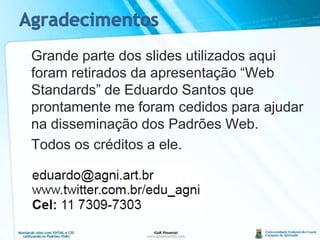 Agradecimentos	Grande parte dos slides utilizados aqui foram retirados da apresentação “Web Standards” de Eduardo Santos que prontamente me foram cedidos para ajudar na disseminação dos Padrões Web.	Todos os créditos a ele.