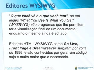 Editores WYSIWYG	"O que você vê é o que você tem", ou em inglês "What You See Is What You Get" (WYSIWYG) sãoprogramas que lhe permitem ter a visualização final de um documento, enquanto o mesmo ainda é editado.Editores HTML WYSIWYG comoGo Live, Front Page e Dreamweaversurgiram por volta de 1996, e são conhecidos por gerar um código sujo e muito maior que o necessário.