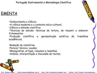 Português Instrumental e Metodologia Científica EMENTA Prof. Robson Santos  -  Email:robssantoss@yahoo.com.br  - Blog: http://robssantos.blogspot.com -  Twitter: http://twitter.com/robssantoss Conhecimento e Ciência.  A ciência moderna e o contexto sócio-cultural.  Ciência e método científico.  Técnicas de estudo: técnicas de leitura, de resumir e elaborar fichamentos.  Produção científica e apresentação estética de trabalhos acadêmcios.  Redação de relatórios.  Parecer técnico. Laudos.  Monografias, artigos, resumos e resenhas.  Análise, interpretação e discussão de textos.  
