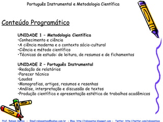 Português Instrumental e Metodologia Científica Conteúdo Programático Prof. Robson Santos  -  Email:robssantoss@yahoo.com.br  - Blog: http://robssantos.blogspot.com -  Twitter: http://twitter.com/robssantoss UNIDADE 1 – Metodologia Científica Conhecimento e ciência A ciência moderna e o contexto sócio-cultural Ciência e método científico Técnicas de estudo: de leitura, de resumos e de fichamentos UNIDADE 2 – Português Instrumental Redação de relatórios Parecer técnico Laudos Monografias, artigos, resumos e resenhas Análise, interpretação e discussão de textos Produção científica e apresentação estética de trabalhos acadêmicos  