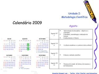 Calendário 2009  Prof. Robson Santos  -  Email:robssantoss@yahoo.com.br  - Blog: http://robssantos.blogspot.com -  Twitter: http://twitter.com/robssantoss Unidade I: Metodologia Científica Agosto Técnicas de estudo: de leitura, de resumos e de fichamentos Agosto/ 28 12 Ciência e método científico Agosto/ 21 9 A ciência moderna e o contexto sócio-cultural Agosto/ 14 6 Apresentação da disciplina – objetivos e conteúdos. Calendário, metodologia e indicação de leituras Conhecimento e Ciência Agosto/ 07 3 