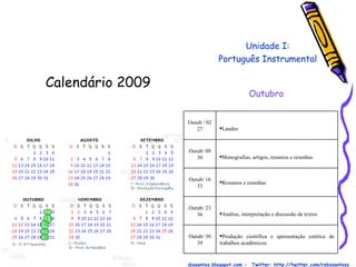 Calendário 2009  Prof. Robson Santos  -  Email:robssantoss@yahoo.com.br  - Blog: http://robssantos.blogspot.com -  Twitter: http://twitter.com/robssantoss Unidade I: Português Instrumental Outubro Produção científica e apresentação estética de trabalhos acadêmicos Outub/ 30 39 Análise, interpretação e discussão de textos Outub/ 23 36 Resumos e resenhas Outub/ 16 33 Monografias, artigos, resumos e resenhas Outub/ 09 30 Laudos Outub / 02 27 