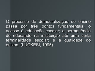 O processo de democratização do ensino passa por três pontos fundamentais: o acesso à educação escolar; a permanência do educando na instituição até uma certa terminalidade escolar; e a qualidade do ensino. (LUCKESI, 1995) 