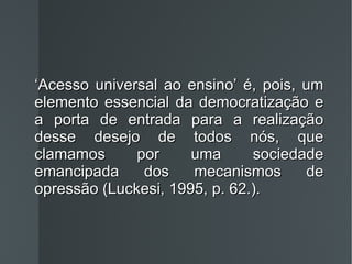 ‘ Acesso universal ao ensino’ é, pois, um elemento essencial da democratização e a porta de entrada para a realização desse desejo de todos nós, que clamamos por uma sociedade emancipada dos mecanismos de opressão (Luckesi, 1995, p. 62.). 