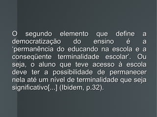 O segundo elemento que define a democratização do ensino é a ‘permanência do educando na escola e a conseqüente terminalidade escolar’. Ou seja, o aluno que teve acesso à escola deve ter a possibilidade de permanecer nela até um nível de terminalidade que seja significativo[...] (Ibidem, p.32). 