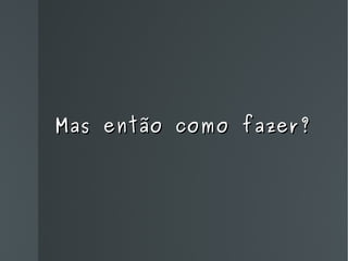 Mas então como fazer? 