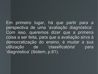 Em primeiro lugar, há que partir para a perspectiva de uma ‘avaliação diagnóstica’. Com isso, queremos dizer que a primeira coisa a ser feita, para que a avaliação sirva à democratização do ensino, é mudar a sua utilização de ‘classificatória’ para ‘diagnóstica’ (Ibidem, p.81) . 