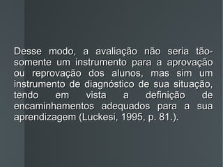 Desse modo, a avaliação não seria tão-somente um instrumento para a aprovação ou reprovação dos alunos, mas sim um instrumento de diagnóstico de sua situação, tendo em vista a definição de encaminhamentos adequados para a sua aprendizagem (Luckesi, 1995, p. 81.). 
