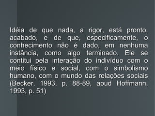 Idéia de que nada, a rigor, está pronto, acabado, e de que, especificamente, o conhecimento não é dado, em nenhuma instância, como algo terminado. Ele se contitui pela interação do indivíduo com o meio físico e social, com o simbolismo humano, com o mundo das relações sociais (Becker, 1993, p. 88-89, apud Hoffmann, 1993, p. 51) 