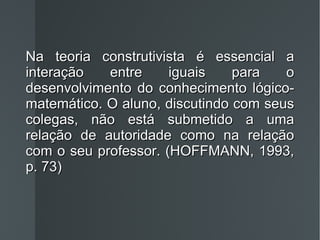 Na teoria construtivista é essencial a interação entre iguais para o desenvolvimento do conhecimento lógico-matemático. O aluno, discutindo com seus colegas, não está submetido a uma relação de autoridade como na relação com o seu professor. (HOFFMANN, 1993, p. 73) 