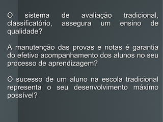 O sistema de avaliação tradicional, classificatório, assegura um ensino de qualidade? A manutenção das provas e notas é garantia do efetivo acompanhamento dos alunos no seu processo de aprendizagem? O sucesso de um aluno na escola tradicional representa o seu desenvolvimento máximo possível? 