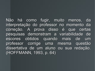 Não há como fugir, muito menos, da interpretação do professor no momento da correção. A prova disso é que certas pesquisas demonstram a variabilidade de escores obtidos quando mais de um professor corrige uma mesma questão dissertativa de um aluno ou sua redação. (HOFFMANN, 1993, p. 64) 