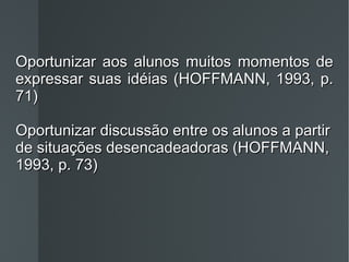 Oportunizar aos alunos muitos momentos de expressar suas idéias (HOFFMANN, 1993, p. 71) Oportunizar discussão entre os alunos a partir de situações desencadeadoras (HOFFMANN, 1993, p. 73) 