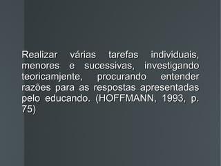Realizar várias tarefas individuais, menores e sucessivas, investigando teoricamjente, procurando entender razões para as respostas apresentadas pelo educando. (HOFFMANN, 1993, p. 75) 