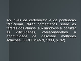 Ao invés de certo/errafo e da pontuação tradicional, fazer comentários sobre as tarefas dos alunos, auxiliando-os a localizar as dificuldades, oferecendo-lhes a oportunidade de descobrir melhores soluções. (HOFFMANN, 1993, p. 82) 