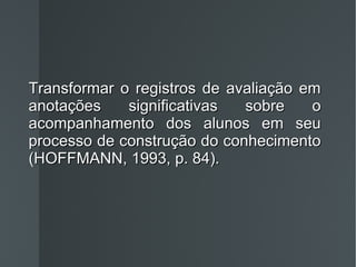 Transformar o registros de avaliação em anotações significativas sobre o acompanhamento dos alunos em seu processo de construção do conhecimento (HOFFMANN, 1993, p. 84). 