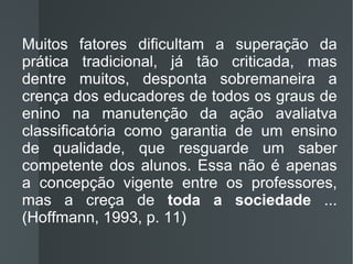 Muitos fatores dificultam a superação da prática tradicional, já tão criticada, mas dentre muitos, desponta sobremaneira a crença dos educadores de todos os graus de enino na manutenção da ação avaliatva classificatória como garantia de um ensino de qualidade, que resguarde um saber competente dos alunos. Essa não é apenas a concepção vigente entre os professores, mas a creça de  toda a sociedade  ... (Hoffmann, 1993, p. 11) 