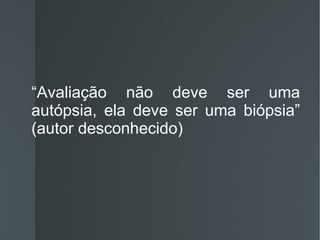 “ Avaliação não deve ser uma autópsia, ela deve ser uma biópsia” (autor desconhecido) 