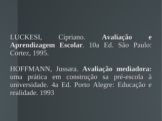LUCKESI, Cipriano.  Avaliação e Aprendizagem Escolar . 10a Ed. São Paulo: Cortez, 1995. HOFFMANN, Jussara.  Avaliação mediadora:  uma prática em construção sa pré-escola à universidade. 4a Ed. Porto Alegre: Educação e realidade. 1993 
