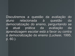 Discutiremos a questão da avaliação do aluno relacionada à questão da democratização do ensino, perguntando se a atual prática da avaliação da aprendizagem escolar está a favor ou contra a democratização do ensino (Luckesi, 1995, p. 60.). 