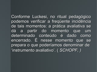 Conforme Luckesi, no ritual pedagógico podemos verificar a freqüente incidência de tais momentos: a prática avaliativa se dá a partir do momento que um determinado conteúdo é dado como encerrado. É nesse momento que se prepara o que poderíamos denominar de  ‘instrumento avaliativo’. (  SCHOPF, )   