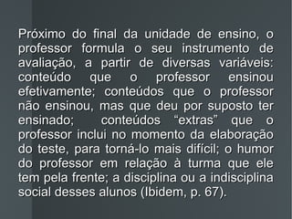 Próximo do final da unidade de ensino, o professor formula o seu instrumento de avaliação, a partir de diversas variáveis: conteúdo que o professor ensinou efetivamente; conteúdos que o professor não ensinou, mas que deu por suposto ter ensinado;  conteúdos “extras” que o professor inclui no momento da elaboração do teste, para torná-lo mais difícil; o humor do professor em relação à turma que ele tem pela frente; a disciplina ou a indisciplina social desses alunos (Ibidem, p. 67). 