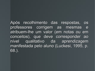 Após recolhimento das respostas, os professores corrigem as mesmas e atribuem-lhe um valor (em notas ou em conceitos), que deve corresponder ao nível qualitativo da aprendizagem manifestada pelo aluno (Luckesi, 1995, p. 68.).  