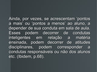 Ainda, por vezes, se acrescentam ‘pontos a mais’ ou ‘pontos a menos’ ao aluno, a depender de sua conduta em sala de aula. Esses podem decorrer de condutas inteligentes em relação a matéria ensinada, podem decorrer de atitudes disciplinares, podem corresponder a condutas responsáveis ou não dos alunos etc. (Ibidem, p.68). 