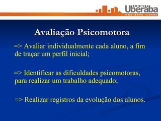 Avaliação Psicomotora => Avaliar individualmente cada aluno, a fim de traçar um perfil inicial; => Identificar as dificuldades psicomotoras, para realizar um trabalho adequado; => Realizar registros da evolução dos alunos. 
