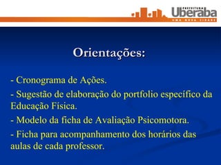 - Cronograma de Ações. - Sugestão de elaboração do portfolio específico da Educação Física. - Modelo da ficha de Avaliação Psicomotora. - Ficha para acompanhamento dos horários das aulas de cada professor. Orientações: 
