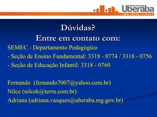 Dúvidas? Entre em contato com: SEMEC - Departamento Pedagógico  - Seção de Ensino Fundamental: 3318 - 0774 / 3318 - 0756 - Seção de Educação Infantil: 3318 - 0760 Fernando  (fernando7007@yahoo.com.br) Nilce (nilcek@terra.com.br) Adriana (adriana.vasques@uberaba.mg.gov.br) 