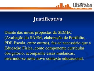 Justificativa Diante das novas propostas da SEMEC  (Avaliação do SAEM, elaboração de Portfolio, PDE Escola, entre outras), faz-se necessário que a Educação Física, como componente curricular obrigatório, acompanhe essas mudanças, inserindo-se neste novo contexto educacional. 