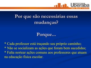 Por que são necessárias essas mudanças? Porque... * Cada professor está traçando seu próprio caminho; * Não se socializam as ações que foram bem sucedidas; * Falta nortear ações comuns aos professores que atuam na educação física escolar. 