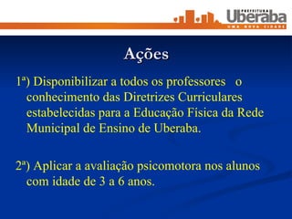 Ações 1ª) Disponibilizar a todos os professores  o conhecimento das Diretrizes Curriculares estabelecidas para a Educação Física da Rede Municipal de Ensino de Uberaba. 2ª) Aplicar a avaliação psicomotora nos alunos com idade de 3 a 6 anos. 