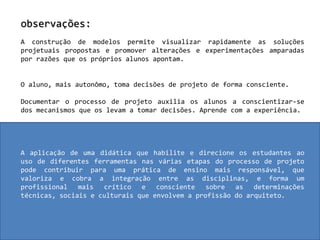 observações:A construção de modelos permite visualizar rapidamente as soluções projetuais propostas e promover alterações e experimentações amparadas por razões que os próprios alunos apontam.O aluno, mais autonômo, toma decisões de projeto de forma consciente.Documentar o processo de projeto auxilia os alunos a conscientizar-se dos mecanismos que os levam a tomar decisões. Aprende com a experiência.A aplicação de uma didática que habilite e direcione os estudantes ao uso de diferentes ferramentas nas várias etapas do processo de projeto pode contribuir para uma prática de ensino mais responsável, que valoriza e cobra a integração entre as disciplinas, e forma um profissional mais crítico e consciente sobre as determinações técnicas, sociais e culturais que envolvem a profissão do arquiteto.