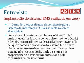 EntrevistaImplantação do sistema EMS realizada em 20071-) Como foi a especificação da solicitação para o Sistema de informação? Quais as metas a serem alcançadas?Fizemos um levantamento chamado “As is/ To be” onde os usuários falavam como o sistema é hoje (As is) e depois, os consultores da Datasul apresentavam o To be, que é como a nova versão do sistema funcionava. Neste levantamento buscávamos identificar onde o sistema não nos atenderia, onde o sistema nos proporcionaria novas ferramentas e onde ele continuava da mesma forma. 10