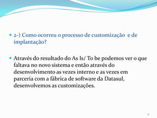 2-) Como ocorreu o processo de customização  e de implantação?Através do resultado do As Is/ To be podemos ver o que faltava no novo sistema e então através do desenvolvimento as vezes interno e as vezes em parceria com a fábrica de software da Datasul, desenvolvemos as customizações. 11